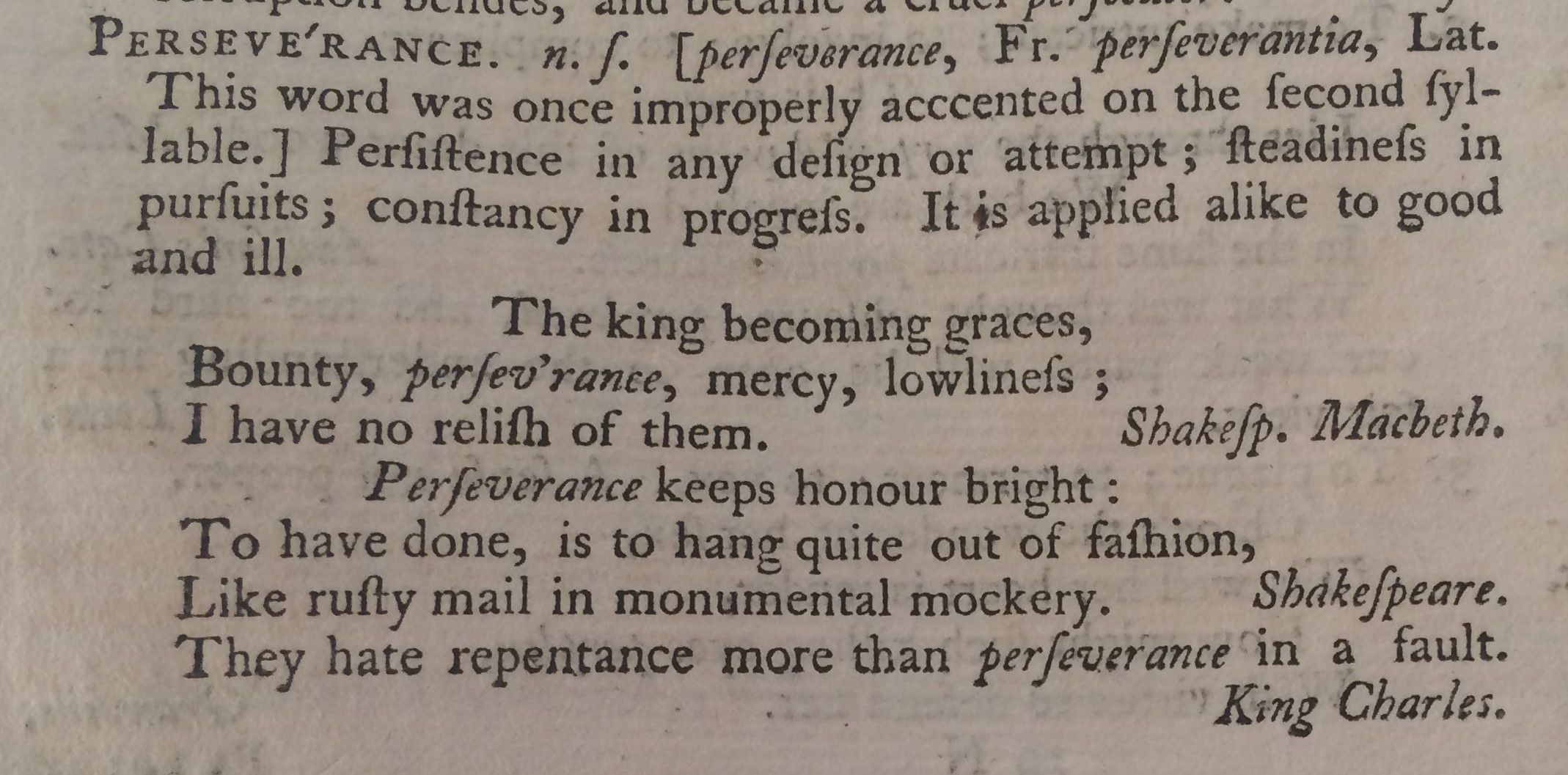 PERSEVE'RANCE. n.s. [perseverance, Fr. perseverantia, Lat. This word was once improperly accented on the second syllable.] Persistence in any design or attempt; steadiness in pursuits; constancy in progress. It is applied alike to good and ill. The king becoming graces, Bounty, persev’rance, mercy, lowliness; I have no relish of them. Shakesp. Macbeth. Perseverance keeps honour bright: To have done, is to hang quite out of fashion, Like rusty mail in monumental mockery. Shakespeare. They hate repentance more than perseverance in a fault. King Charles. Wait the seasons of providence with patience and perseverance in the duties of our calling, what difficulties soever we may encounter. L’Estrange. Patience and perseverance overcome the greatest difficulties. Clarissa. And perseverance with his batter’d shield. Brooke.